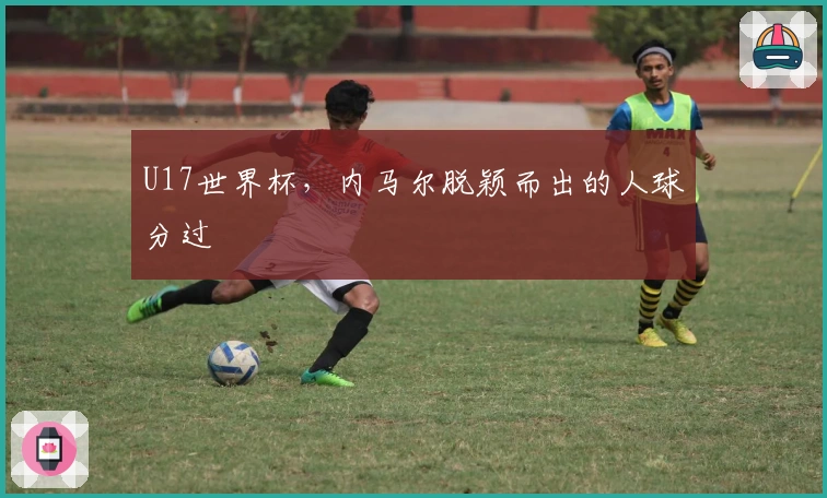 U17世界杯，内马尔脱颖而出的人球分过