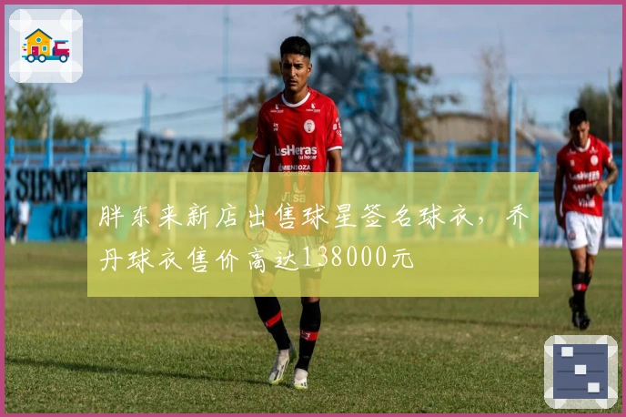 胖东来新店出售球星签名球衣，乔丹球衣售价高达138000元