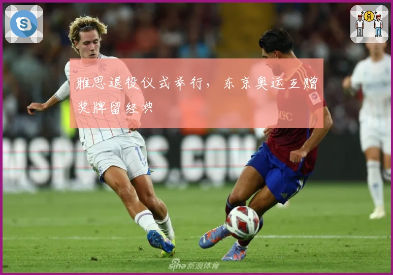 雅思退役仪式举行，东京奥运互赠奖牌留经典