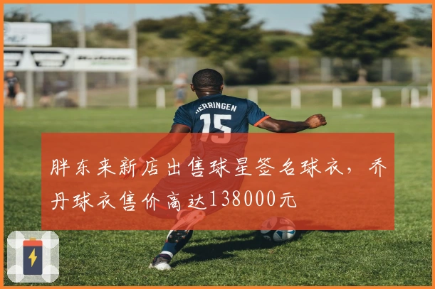 胖东来新店出售球星签名球衣，乔丹球衣售价高达138000元