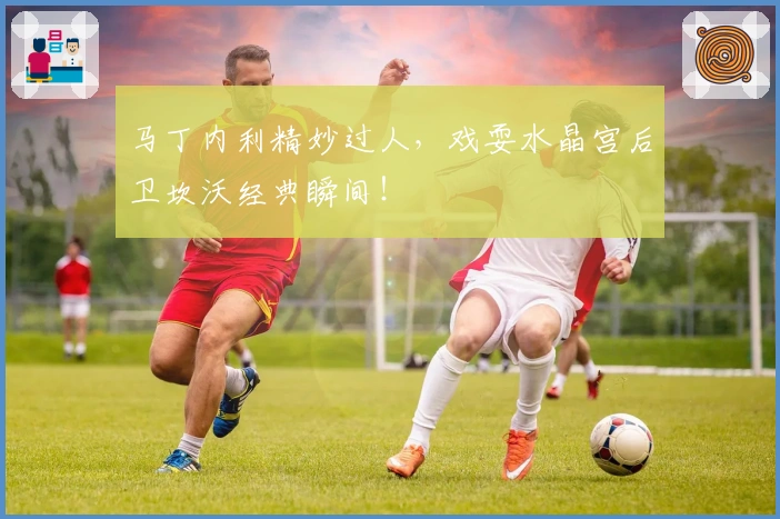 马丁内利精妙过人，戏耍水晶宫后卫坎沃经典瞬间！