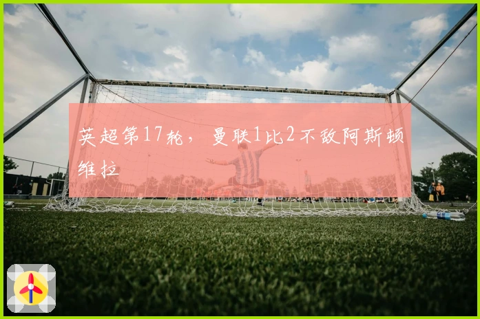 英超第17轮，曼联1比2不敌阿斯顿维拉