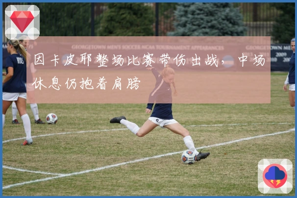 因卡皮耶整场比赛带伤出战，中场休息仍抱着肩膀