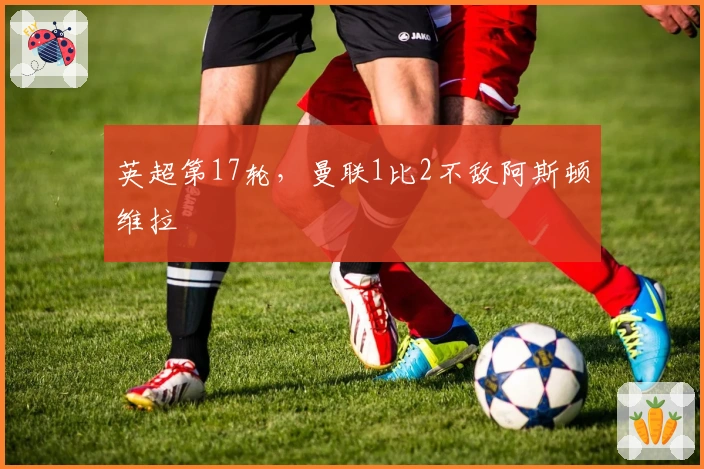 英超第17轮，曼联1比2不敌阿斯顿维拉