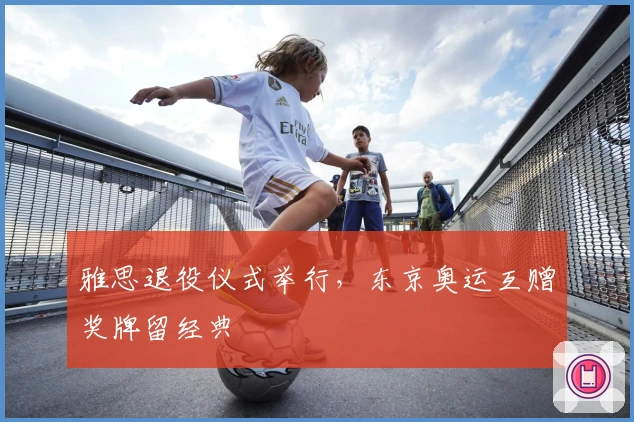 雅思退役仪式举行，东京奥运互赠奖牌留经典